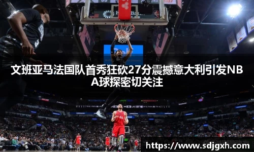 熊猫体育文班亚马法国队首秀狂砍27分震撼意大利引发NBA球探密切关注